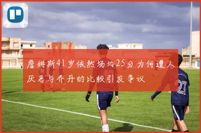 詹姆斯41岁依然场均25分为何遭人厌恶与乔丹的比较引发争议