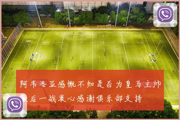 阿韦洛亚感慨不知是否为皇马主帅最后一战衷心感谢俱乐部支持