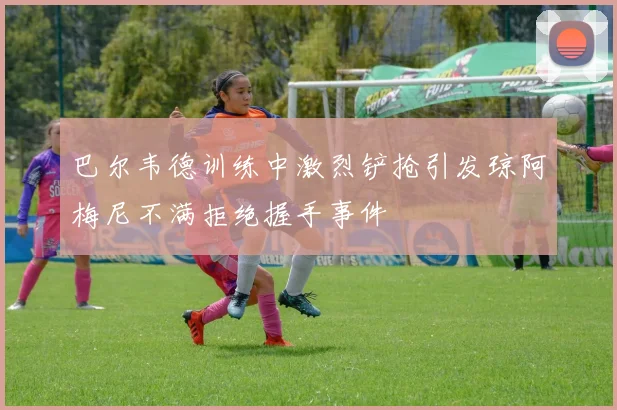巴尔韦德训练中激烈铲抢引发琼阿梅尼不满拒绝握手事件